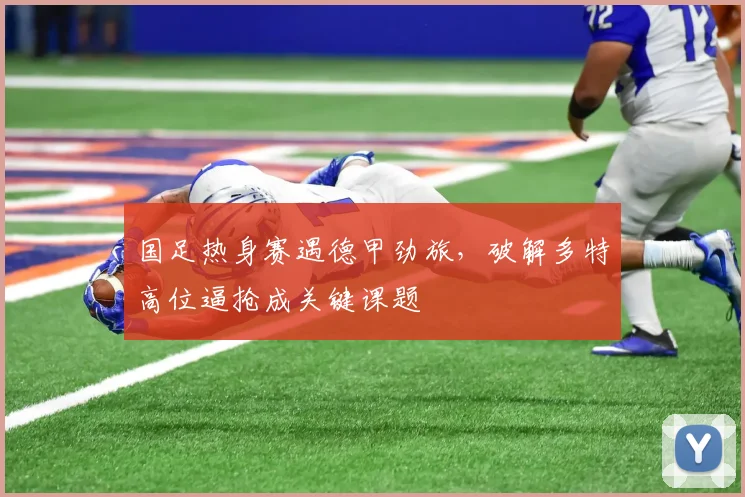 国足热身赛遇德甲劲旅，破解多特高位逼抢成关键课题