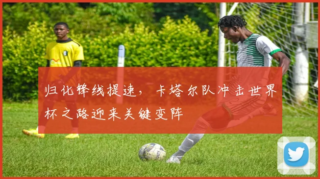 归化锋线提速，卡塔尔队冲击世界杯之路迎来关键变阵