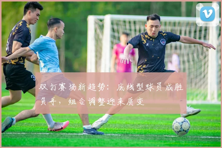 双打赛场新趋势：底线型球员成胜负手，组合调整迎来质变