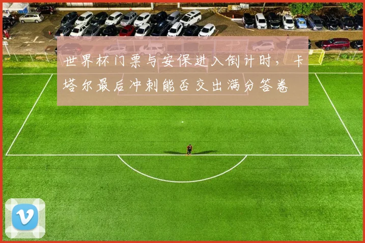 世界杯门票与安保进入倒计时，卡塔尔最后冲刺能否交出满分答卷