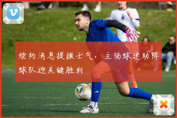 续约消息提振士气，主场球迷助阵球队迎关键胜利