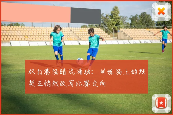 双打赛场暗流涌动：训练场上的默契正悄然改写比赛走向