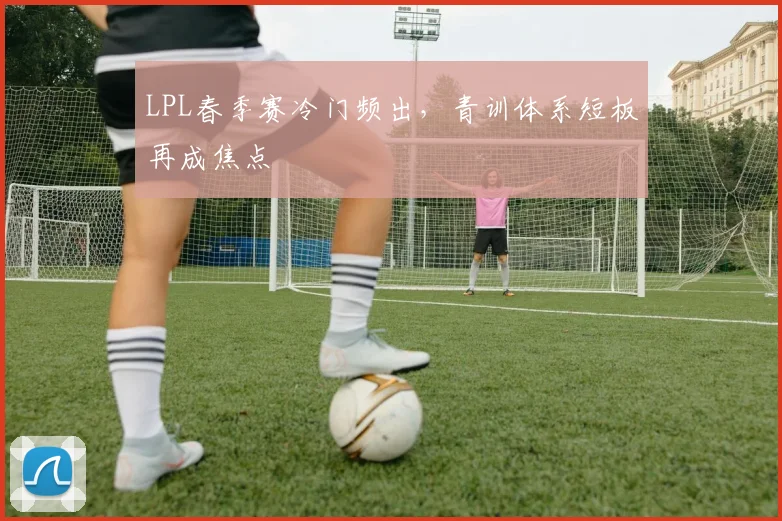 LPL春季赛冷门频出，青训体系短板再成焦点