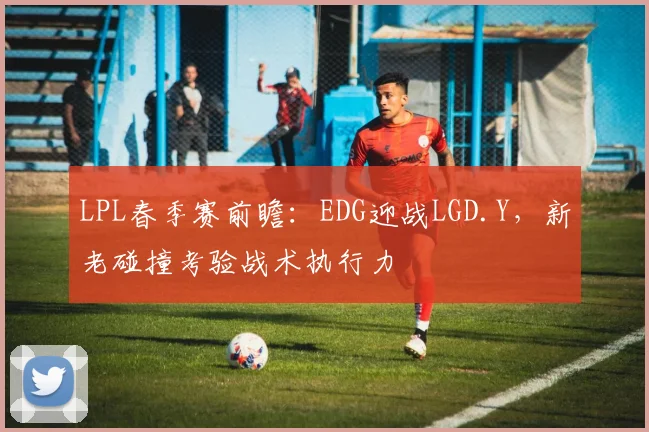 LPL春季赛前瞻：EDG迎战LGD.Y，新老碰撞考验战术执行力