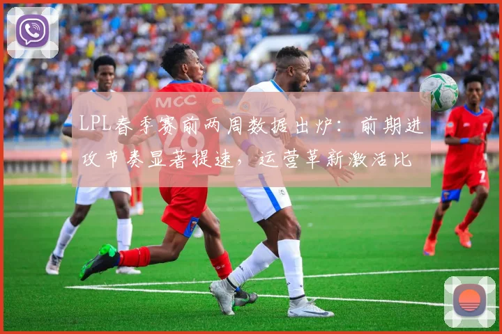 LPL春季赛前两周数据出炉：前期进攻节奏显著提速，运营革新激活比赛观赏性