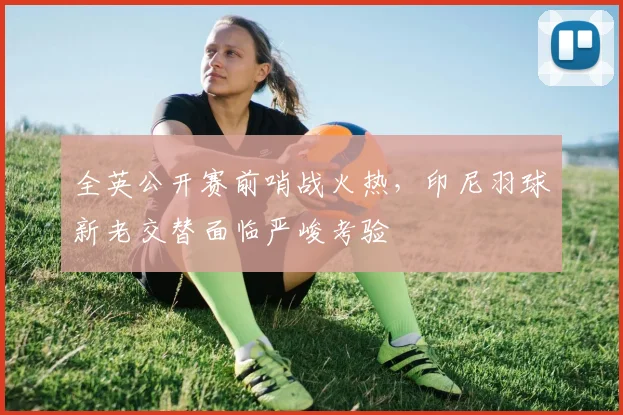 全英公开赛前哨战火热，印尼羽球新老交替面临严峻考验