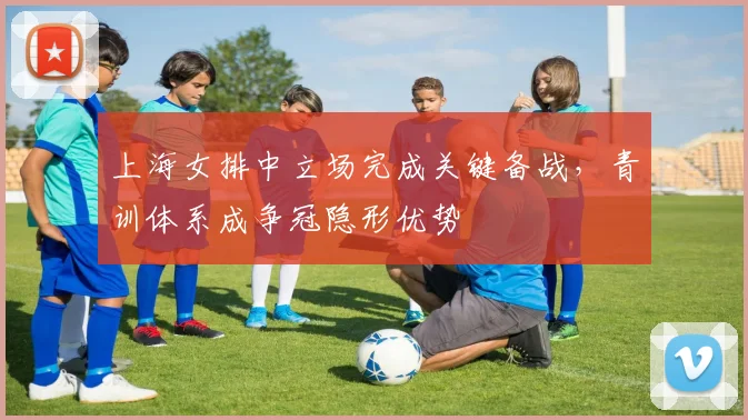 上海女排中立场完成关键备战，青训体系成争冠隐形优势