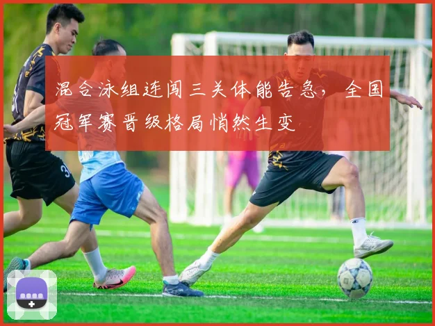 混合泳组连闯三关体能告急，全国冠军赛晋级格局悄然生变