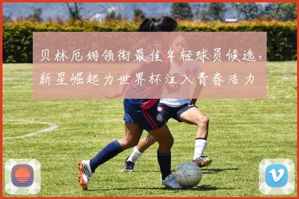 贝林厄姆领衔最佳年轻球员候选，新星崛起为世界杯注入青春活力
