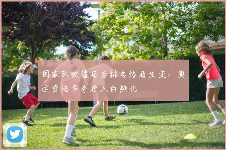 国家队破僵局后排名格局生变，奥运资格争夺进入白热化
