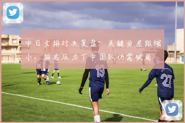中日女排对决复盘：关键分差距缩小，排名压力下中国队仍需破局