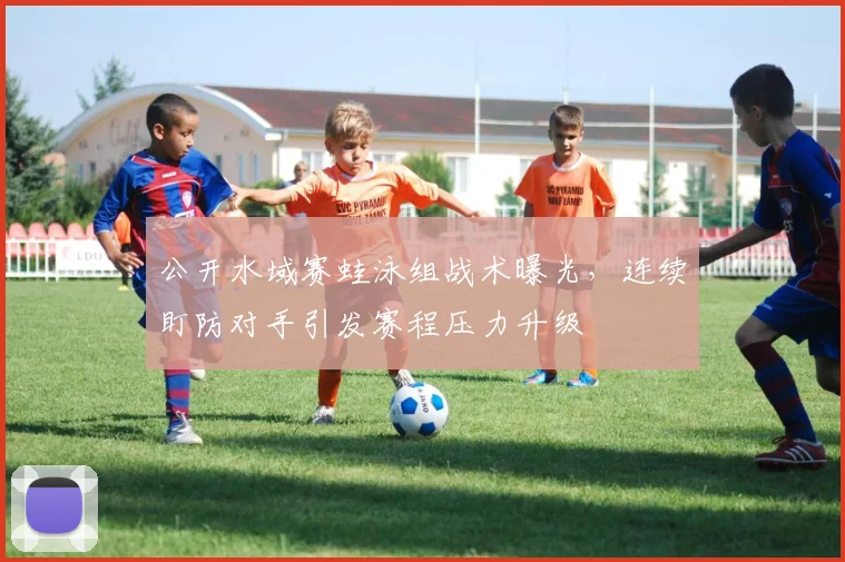 公开水域赛蛙泳组战术曝光，连续盯防对手引发赛程压力升级