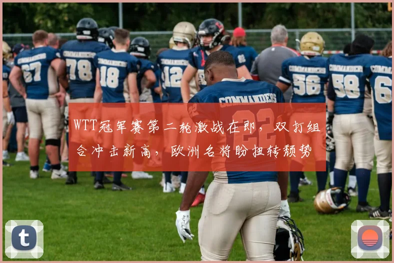 WTT冠军赛第二轮激战在即，双打组合冲击新高，欧洲名将盼扭转颓势