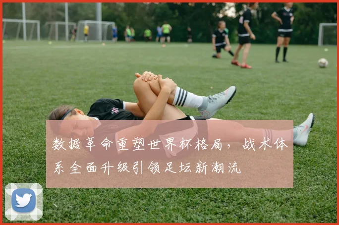 数据革命重塑世界杯格局，战术体系全面升级引领足坛新潮流