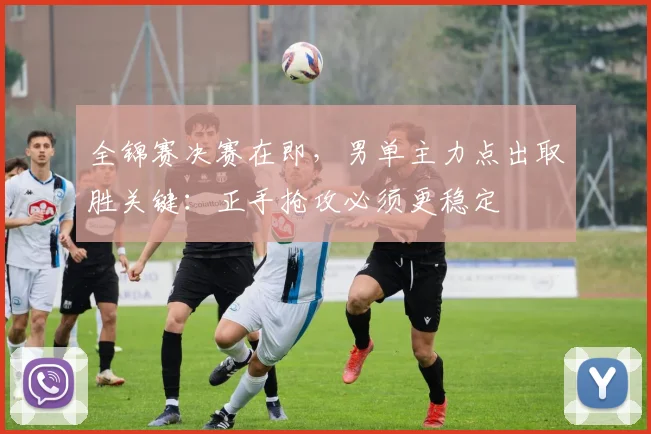 全锦赛决赛在即，男单主力点出取胜关键：正手抢攻必须更稳定