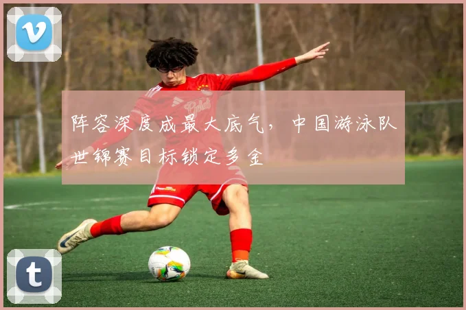 阵容深度成最大底气，中国游泳队世锦赛目标锁定多金