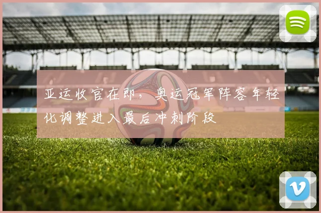 亚运收官在即，奥运冠军阵容年轻化调整进入最后冲刺阶段