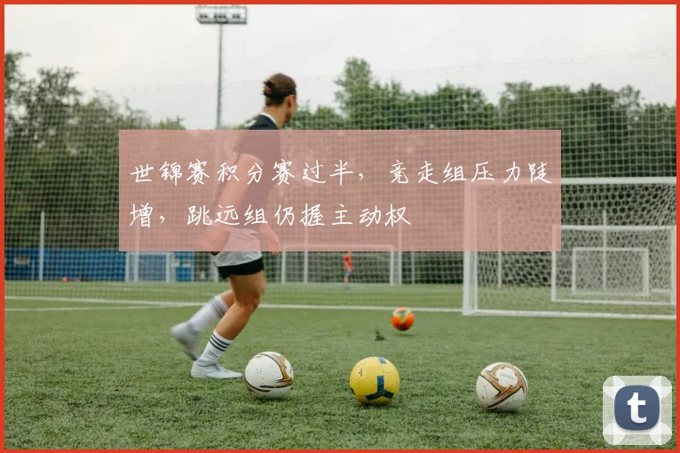 世锦赛积分赛过半，竞走组压力陡增，跳远组仍握主动权