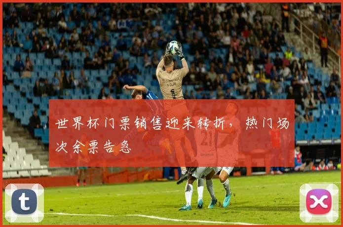 世界杯门票销售迎来转折，热门场次余票告急
