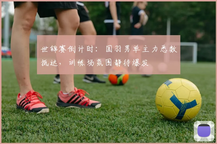 世锦赛倒计时：国羽男单主力悉数抵达，训练场氛围静待爆发