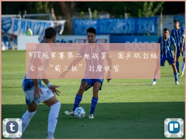 WTT冠军赛第二轮战罢，国乒双打组合以“前三板”打磨收官