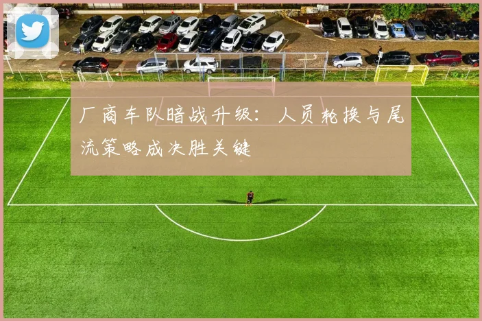 厂商车队暗战升级：人员轮换与尾流策略成决胜关键
