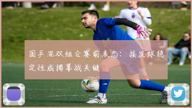 国乒混双组合赛前表态：接发球稳定性成揭幕战关键