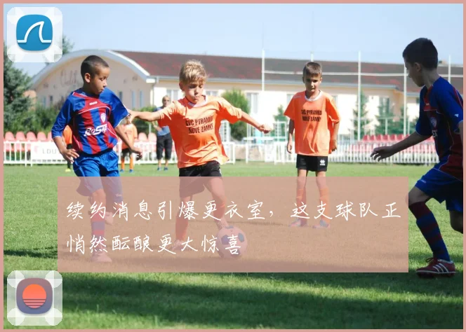 续约消息引爆更衣室，这支球队正悄然酝酿更大惊喜