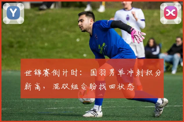 世锦赛倒计时：国羽男单冲刺积分新高，混双组合盼找回状态