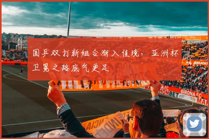 国乒双打新组合渐入佳境，亚洲杯卫冕之路底气更足