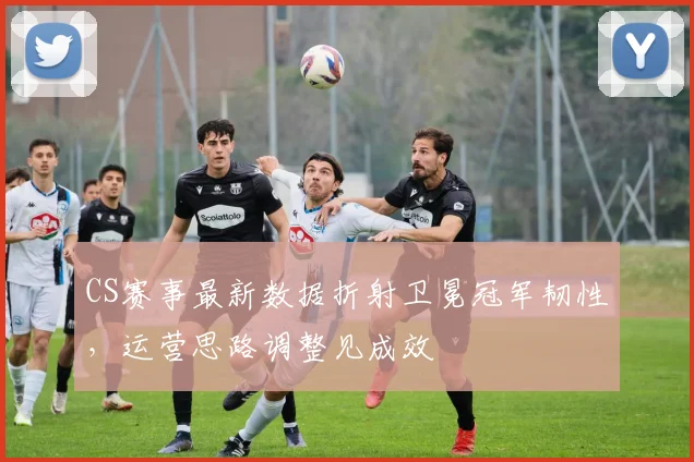 CS赛事最新数据折射卫冕冠军韧性，运营思路调整见成效