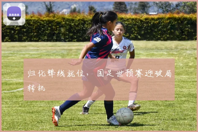 归化锋线就位，国足世预赛迎破局转机