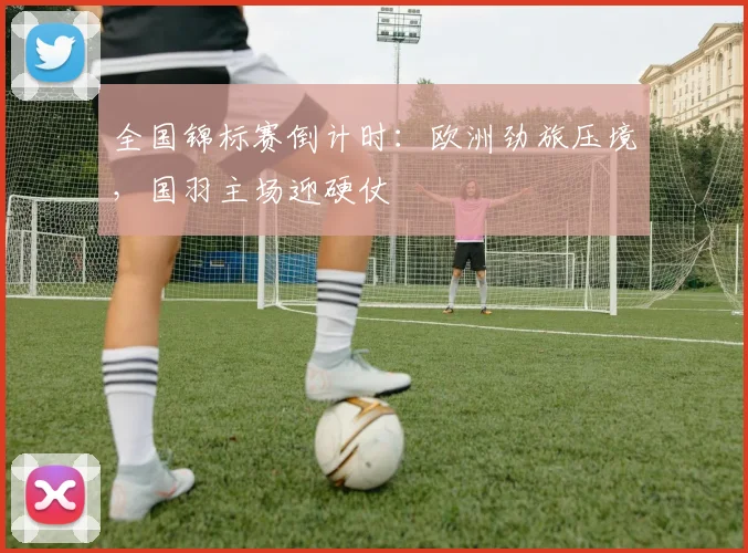 全国锦标赛倒计时：欧洲劲旅压境，国羽主场迎硬仗