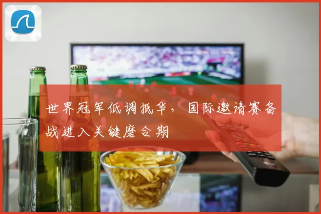世界冠军低调抵华，国际邀请赛备战进入关键磨合期