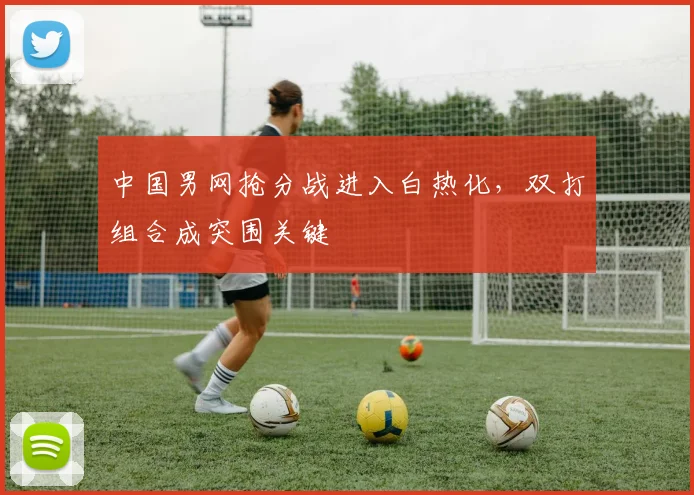 中国男网抢分战进入白热化，双打组合成突围关键