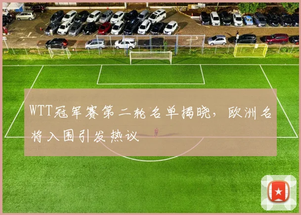 WTT冠军赛第二轮名单揭晓，欧洲名将入围引发热议
